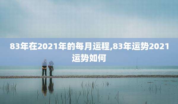83年在2021年的每月运程,83年运势2021运势如何