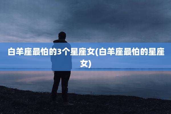 白羊座最怕的3个星座女(白羊座最怕的星座女)