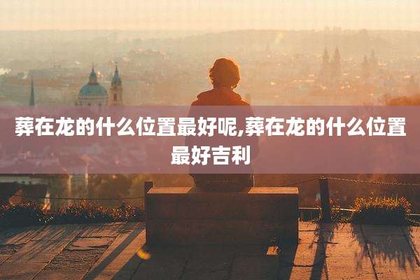 葬在龙的什么位置最好呢,葬在龙的什么位置最好吉利
