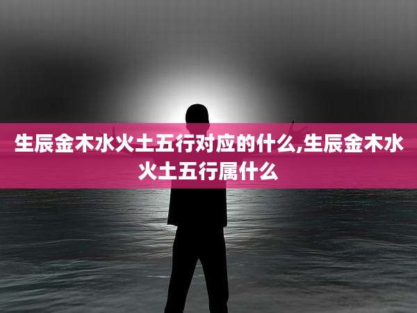 生辰金木水火土五行对应的什么,生辰金木水火土五行属什么