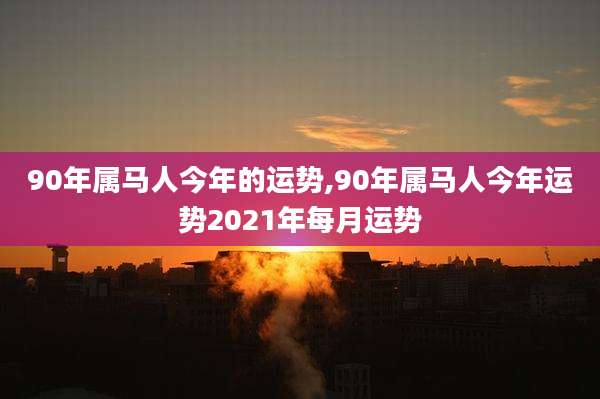 90年属马人今年的运势,90年属马人今年运势2021年每月运势