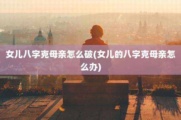 女儿八字克母亲怎么破(女儿的八字克母亲怎么办)