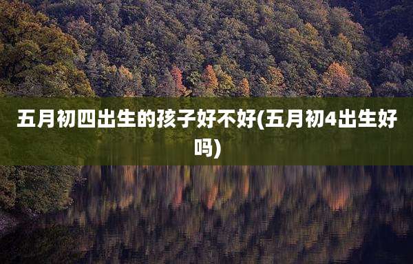 五月初四出生的孩子好不好(五月初4出生好吗)