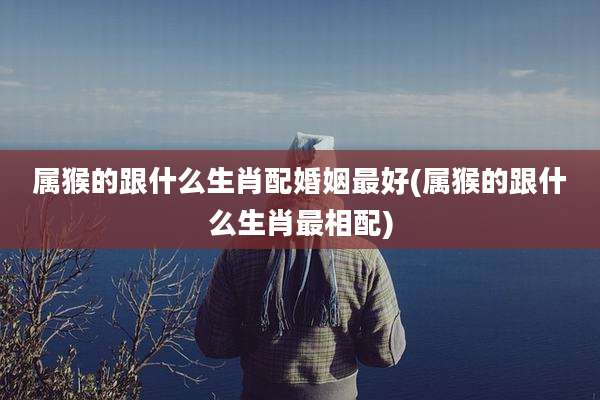 属猴的跟什么生肖配婚姻最好(属猴的跟什么生肖最相配)
