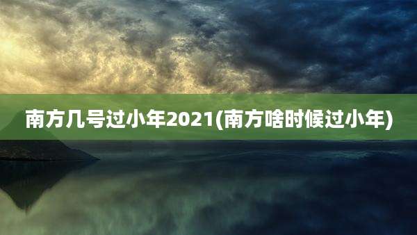 南方几号过小年2021(南方啥时候过小年)