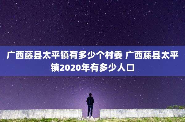 广西藤县太平镇有多少个村委 广西藤县太平镇2020年有多少人口