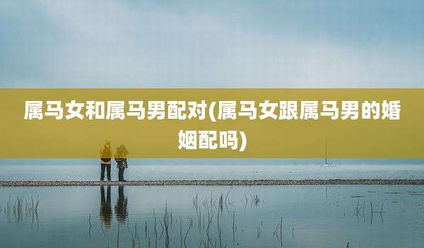 属马女和属马男配对(属马女跟属马男的婚姻配吗)