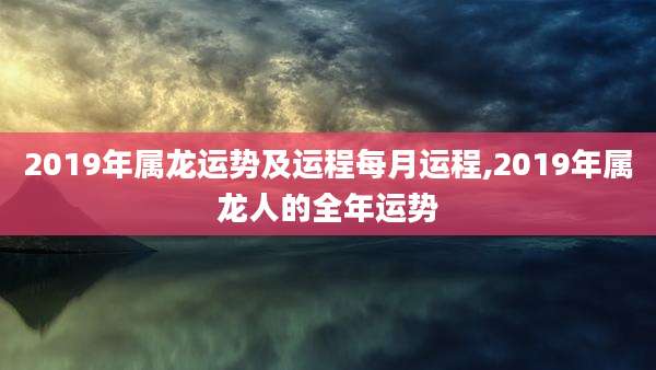 2019年属龙运势及运程每月运程,2019年属龙人的全年运势
