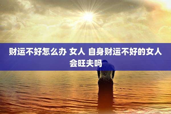 财运不好怎么办 女人 自身财运不好的女人会旺夫吗