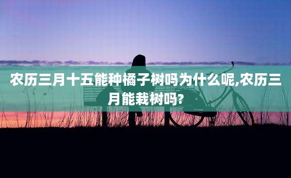 农历三月十五能种橘子树吗为什么呢,农历三月能栽树吗?
