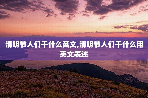 清明节人们干什么英文,清明节人们干什么用英文表述