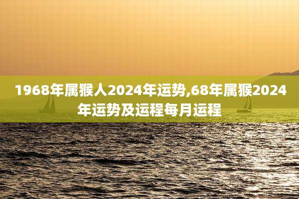 1968年属猴人2024年运势,68年属猴2024年运势及运程每月运程