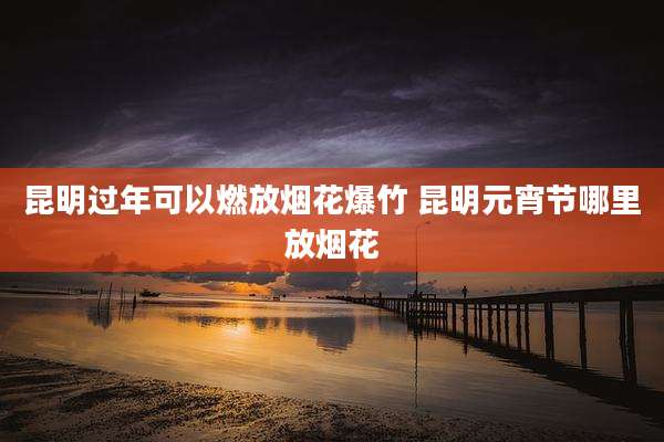 昆明过年可以燃放烟花爆竹 昆明元宵节哪里放烟花