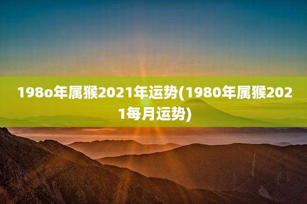 198o年属猴2021年运势(1980年属猴2021每月运势)