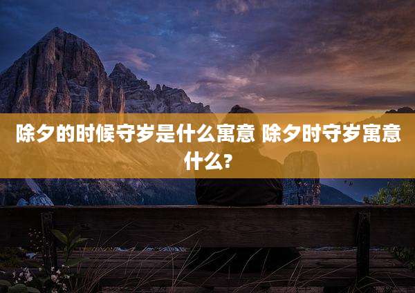 除夕的时候守岁是什么寓意 除夕时守岁寓意什么?
