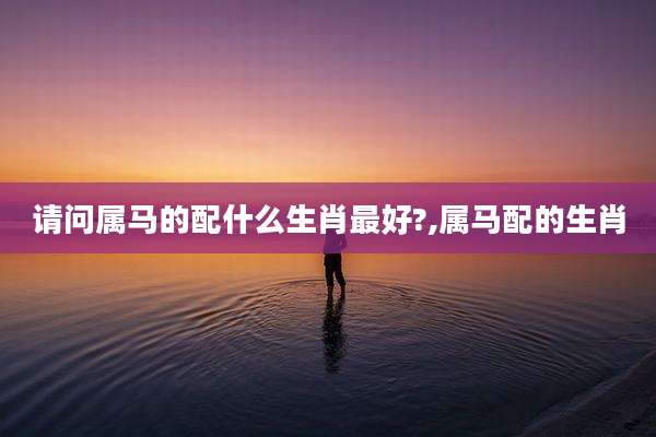 请问属马的配什么生肖最好?,属马配的生肖