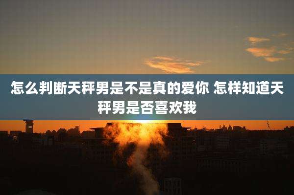 怎么判断天秤男是不是真的爱你 怎样知道天秤男是否喜欢我