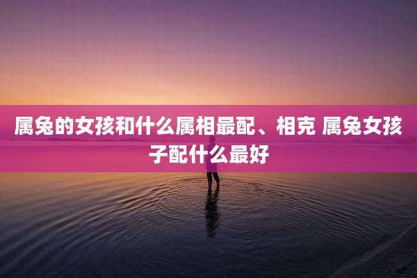属兔的女孩和什么属相最配、相克 属兔女孩子配什么最好