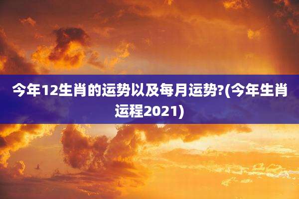 今年12生肖的运势以及每月运势?(今年生肖运程2021)