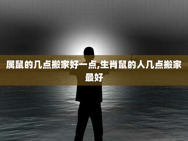 属鼠的几点搬家好一点,生肖鼠的人几点搬家最好