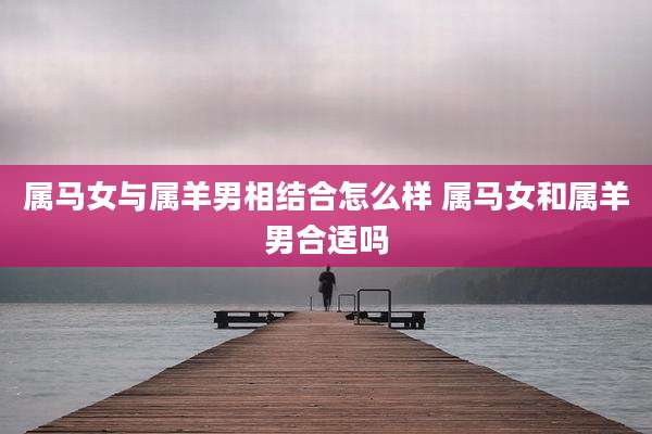 属马女与属羊男相结合怎么样 属马女和属羊男合适吗