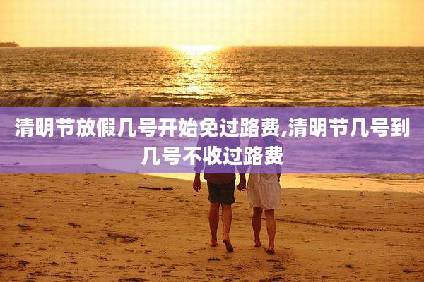 清明节放假几号开始免过路费,清明节几号到几号不收过路费