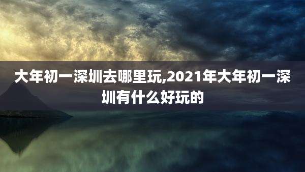 大年初一深圳去哪里玩,2021年大年初一深圳有什么好玩的