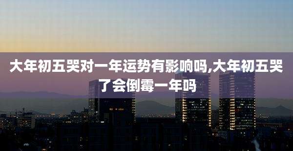 大年初五哭对一年运势有影响吗,大年初五哭了会倒霉一年吗