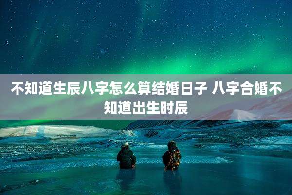 不知道生辰八字怎么算结婚日子 八字合婚不知道出生时辰