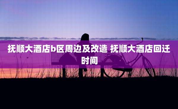 抚顺大酒店b区周边及改造 抚顺大酒店回迁时间