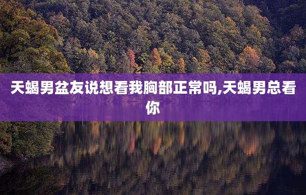 天蝎男盆友说想看我胸部正常吗,天蝎男总看你