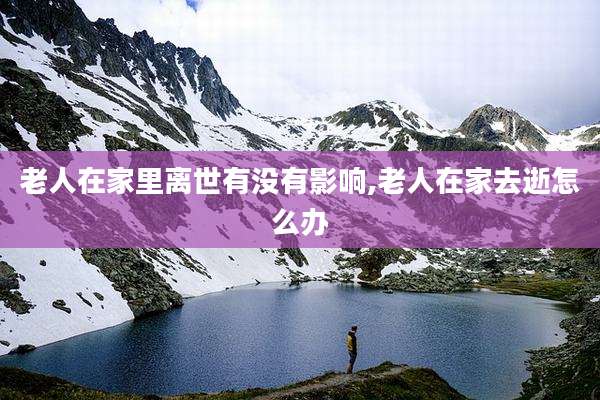 老人在家里离世有没有影响,老人在家去逝怎么办