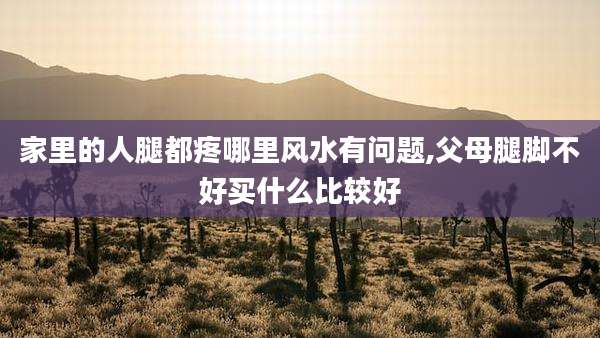 家里的人腿都疼哪里风水有问题,父母腿脚不好买什么比较好