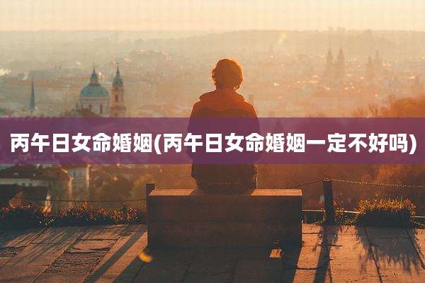 丙午日女命婚姻(丙午日女命婚姻一定不好吗)