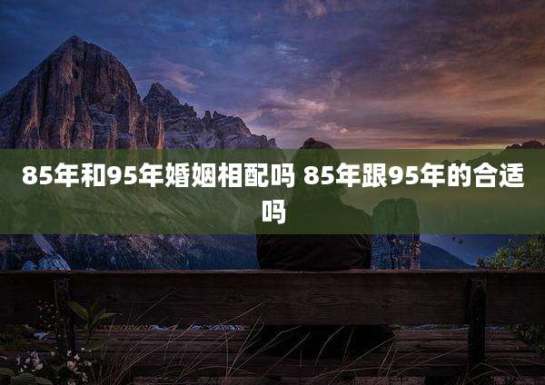 85年和95年婚姻相配吗 85年跟95年的合适吗