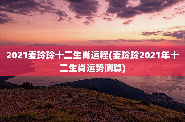 2021麦玲玲十二生肖运程(麦玲玲2021年十二生肖运势测算)