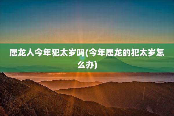 属龙人今年犯太岁吗(今年属龙的犯太岁怎么办)