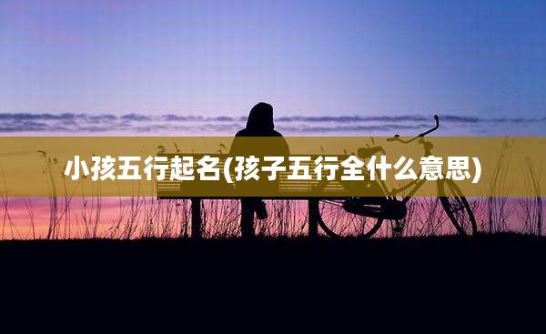 小孩五行起名(孩子五行全什么意思)