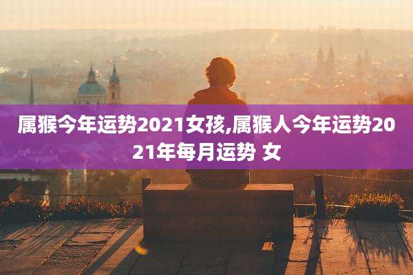 属猴今年运势2021女孩,属猴人今年运势2021年每月运势 女