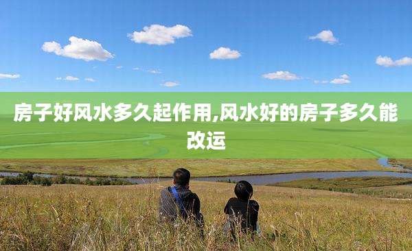 房子好风水多久起作用,风水好的房子多久能改运