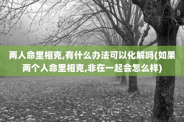两人命里相克,有什么办法可以化解吗(如果两个人命里相克,非在一起会怎么样)