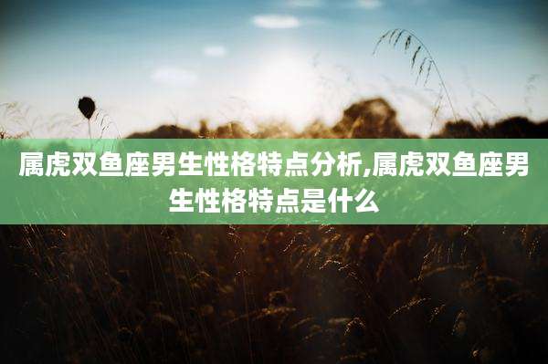 属虎双鱼座男生性格特点分析,属虎双鱼座男生性格特点是什么