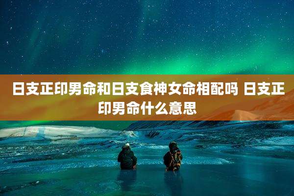 日支正印男命和日支食神女命相配吗 日支正印男命什么意思