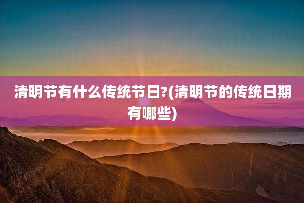 清明节有什么传统节日?(清明节的传统日期有哪些)