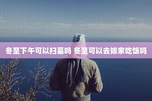 冬至下午可以扫墓吗 冬至可以去娘家吃饭吗