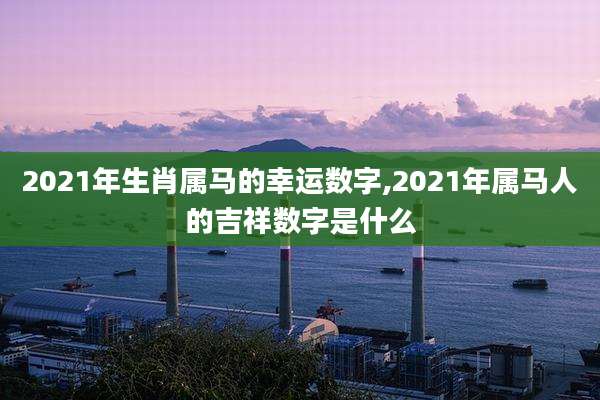2021年生肖属马的幸运数字,2021年属马人的吉祥数字是什么