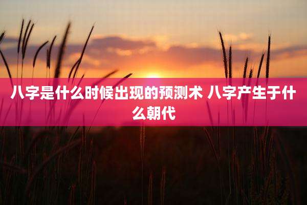 八字是什么时候出现的预测术 八字产生于什么朝代