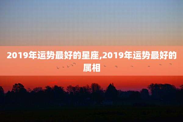 2019年运势最好的星座,2019年运势最好的属相