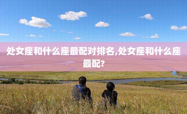 处女座和什么座最配对排名,处女座和什么座最配?