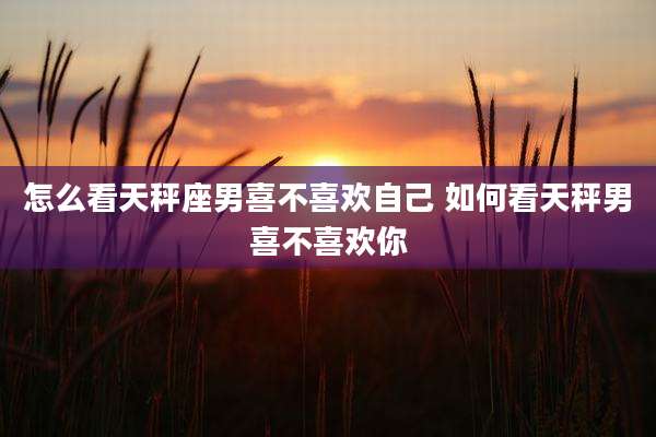 怎么看天秤座男喜不喜欢自己 如何看天秤男喜不喜欢你